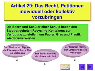 Artikel 29: Das Recht, Petitionen
          individuell oder kollektiv
                vorzubringen
   Die Eltern und Schüler einer Schule haben den
   Stadtrat gebeten Recycling-Kontainers zur
   Verfügung zu stellen, um Papier, Glas und Plastik
   wiederzuverwerten.

 Der Stadtrat schlägt vor,                          Der Stadtrat meint,
die Elternsprecher sollten                          der Direktor solle es
       es verlangen          Der Stadtrat meint,         verlangen
                             sie hätten kein Geld
           A                                                C
                                     B
 