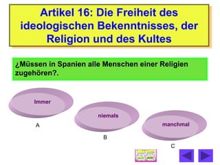 Artikel 16: Die Freiheit des
 ideologischen Bekenntnisses, der
      Religion und des Kultes

¿Müssen in Spanien alle Menschen einer Religien
zugehören?.


     Immer

                      niemals
     A                                 manchmal

                       B
                                          C
 