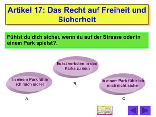 Artikel 17: Das Recht auf Freiheit und
              Sicherheit

Fühlst du dich sicher, wenn du auf der Strasse oder in
einem Park spielst?.


                        Es ist verboten in den
                             Parks zu sein

  In einem Park fühle                            In einem Park fühle ich
    ich mich sicher              B                  mich nicht sicher


         A                                                  C
 