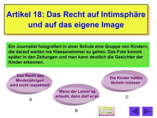 Artikel 18: Das Recht auf Intimsphäre
      und auf das eigene Image

Ein Journalist fotografiert in einer Schule eine Gruppe von Kindern,
die darauf warten ins Klassenzimmer zu gehen. Das Foto kommt
später in den Zeitungen und man kann deutlich die Gesichter der
Kinder erkennen.


   Das Recht des
                                                    Die Kinder hätten
   Minderjährigen
                                                    lächeln müssen
wird nicht respektiert
                           Wenn der Lehrer es
                         erlaubt, dann darf er es           C
          A

                                   B
 
