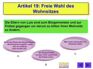 Artikel 19: Freie Wahl des
                       Wohnsitzes

 Die Eltern von Luis sind zum Bürgermeister und zur
 Polizei gegangen um darum zu bitten ihren Wohnsitz
 zu ändern.


Es ist die Pflicht des Bürgermeisters                                 Man muss niemanden um
    die Erlaubnis zu geben, wenn                                          Erlaubnis bitten
           man ein anderes
          Haus kaufen will

                                            Der Bürgermeister
                                        ist dazu nicht verpflchtet,            C
               A                            die Polizei schon



                                                   B
 