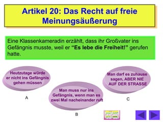 Artikel 20: Das Recht auf freie
             Meinungsäußerung

Eine Klassenkameradin erzählt, dass ihr Großvater ins
Gefängnis musste, weil er “Es lebe die Freiheit!” gerufen
hatte.


  Heutzutage würde                                    Man darf es zuhause
er nicht ins Gefängnis                                 sagen, ABER NIE
    gehen müssen                                      AUF DER STRASSE
                             Man muss nur ins
                          Gefängnis, wenn man es
         A                                                     C
                         zwei Mal nacheinander ruft


                                     B
 