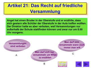 Artikel 21: Das Recht auf friedliche
           Versammlung
Angel hat einen Bruder in der Oberstufe und er erzählte, dass
sich gestern alle Schüler der Oberstufe in der Aula treffen wollten.
Der Direktor hatte es aber verboten, weil Versammlungen nur
außerhalb der Schule stattfinden können und zwar nur um 8.00
Uhr morgens.


                                                 Man darf sich
 Versammlungen
                                            versammeln wann auch
  sind verboten
                                                immer man will

                        Man darf sich nur
                      versammeln um Witze              C
       A
                           zu erzählen

                               B
 