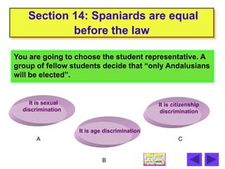 Section 14: Spaniards are equal
            before the law

You are going to choose the student representative. A
group of fellow students decide that “only Andalusians
will be elected”.


    It is sexual                              It is citizenship
  discrimination                               discrimination


                   It is age discrimination
       A                                              C


                            B
 
