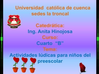 Universidad católica de cuenca 
sedes la troncal 
Catedrática: 
Ing. Anita Hinojosa 
Curso: 
Cuarto “B” 
Tema: 
Actividades lúdicas para niños del 
preescolar 
 