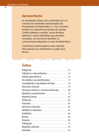 Apresentação
As Actividades Lúdicas são constituídas por um
conjunto de actividades seleccionadas dos
Passatempos de Matemática, 5.° ano, incluindo
também as respectivas propostas de solução.
Contêm palavras cruzadas, sopas de letras,
labirintos e outras actividades que permitem
consolidar, de uma forma divertida, os
conhecimentos adquiridos na aula de Matemática.
O professor poderá explorar estes materiais
fotocopiando-os e distribuindo-os pelos seus
alunos.
Índice
Polígonos . . . . . . . . . . . . . . . . . . . . . . . . . . . . . . . 73
Poliedros e não-poliedros . . . . . . . . . . . . . . . . . . 75
Sólidos geométricos . . . . . . . . . . . . . . . . . . . . . . 76
Os sólidos e as planificações . . . . . . . . . . . . . . . 77
Investigando a igualdade de Euler . . . . . . . . . . . 78
Números naturais . . . . . . . . . . . . . . . . . . . . . . . . 79
Números inteiros e números decimais . . . . . . . 80
Medindo comprimentos . . . . . . . . . . . . . . . . . . . 81
Medindo áreas . . . . . . . . . . . . . . . . . . . . . . . . . . 82
Potências . . . . . . . . . . . . . . . . . . . . . . . . . . . . . . . 83
Fracções . . . . . . . . . . . . . . . . . . . . . . . . . . . . . . . . 84
Números racionais . . . . . . . . . . . . . . . . . . . . . . . 86
Múltiplos e divisores . . . . . . . . . . . . . . . . . . . . . . 87
Estatística . . . . . . . . . . . . . . . . . . . . . . . . . . . . . . . 88
Rectas . . . . . . . . . . . . . . . . . . . . . . . . . . . . . . . . . . 89
Ângulos . . . . . . . . . . . . . . . . . . . . . . . . . . . . . . . . 90
Triângulos . . . . . . . . . . . . . . . . . . . . . . . . . . . . . . . 91
Medindo volumes . . . . . . . . . . . . . . . . . . . . . . . . 93
Soluções . . . . . . . . . . . . . . . . . . . . . . . . . . . . . . . . 94
RECURSOS DO PROFESSOR
72
 