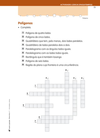 ACTIVIDADES LÚDICAS (PASSATEMPOS)
73
Polígonos
nMatemática5.°–ActividadesLúdicas
Polígonos
• Completa.
Polígono de quatro lados.
Polígono de cinco lados.
Quadrilátero que tem, pelo menos, dois lados paralelos.
Quadrilátero de lados paralelos dois a dois.
Paralelogramo com os ângulos todos iguais.
Paralelogramo com os lados todos iguais.
Rectângulo que é também losango.
Polígono de seis lados.
Região do plano cuja fronteira é uma circunferência.9
8
7
6
5
4
3
2
1
1
5
9
3
7
4
8
2 6
 