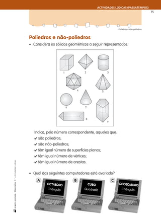 ACTIVIDADES LÚDICAS (PASSATEMPOS)
75
Poliedros e não-poliedros
nMatemática5.°–ActividadesLúdicas
Poliedros e não-poliedros
• Considera os sólidos geométricos a seguir representados.
1 2 3
4 5
6 7
9
8
Indica, pelo número correspondente, aqueles que:
✔ são poliedros;
✔ são não-poliedros;
✔ têm igual número de superfícies planas;
✔ têm igual número de vértices;
✔ têm igual número de arestas.
• Qual dos seguintes computadores está avariado?
OCTAEDRO
Triângulo
CUBO
Quadrado
DODECAEDRO
Triângulo
A B C
 
