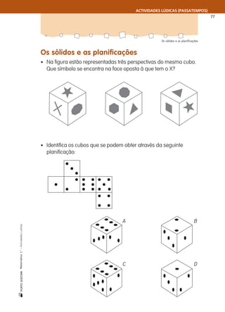ACTIVIDADES LÚDICAS (PASSATEMPOS)
77
Os sólidos e as planificações
nMatemática5.°–ActividadesLúdicas
Os sólidos e as planificações
• Na figura estão representadas três perspectivas do mesmo cubo.
Que símbolo se encontra na face oposta à que tem o X?
• Identifica os cubos que se podem obter através da seguinte
planificação:
A B
C D
 
