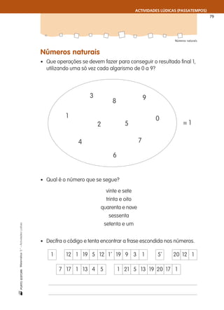 ACTIVIDADES LÚDICAS (PASSATEMPOS)
79
Números naturais
nMatemática5.°–ActividadesLúdicas
Números naturais
• Que operações se devem fazer para conseguir o resultado final 1,
utilizando uma só vez cada algarismo de 0 a 9?
• Qual é o número que se segue?
vinte e sete
trinta e oito
quarenta e nove
sessenta
setenta e um
• Decifra o código e tenta encontrar a frase escondida nos números.
3
1
2
4
5
6
7
8 9
0
= 1
1 12 1 19 5 12 1´ 19 9 3 1 5´ 20 12 1
7 17 1 13 4 5 1 21 5 13 19 20 17 1
 