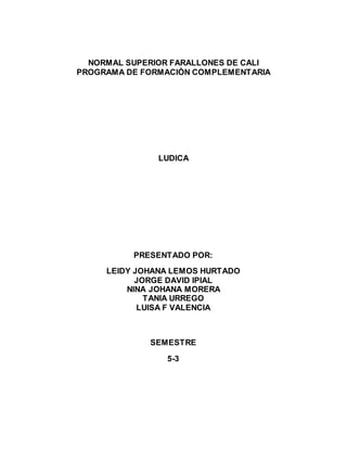 NORMAL SUPERIOR FARALLONES DE CALI 
PROGRAMA DE FORMACIÒN COMPLEMENTARIA 
LUDICA 
PRESENTADO POR: 
LEIDY JOHANA LEMOS HURTADO 
JORGE DAVID IPIAL 
NINA JOHANA MORERA 
TANIA URREGO 
LUISA F VALENCIA 
SEMESTRE 
5-3 
 