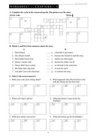 T he Ma gic Pe n

WORKSHEET 1: CHAPTERS 1–4

A. Complete the verbs in the crossword puzzle. The pictures are the clues.
Across:                                                             Down:
1              3                                   1            2
                                                                                               2       4
                                                            e                          v

                                       3   4                                       5
                                               p                    o
                       6       7
                           r
6              8                   o                                                   t       5       7
                               8
                                                       g



B. Match A and B to form sentences about the story.
                   A                                                                       B
    1. David found                                         ...... a. a bracelet to get money.
    2. The old pen started                                 ...... b. because she wanted to read the story.
    3. David didn’t know how                               ...... c. and he was often angry.
    4. Jimmy’s mother sold                                 ...... d. because his father was ill.
    5. Jimmy didn’t have a party                           ...... e. an old desk in the storeroom.
    6. Mr Finley had a big stick                           ...... f.        to write by itself.
    7. Ann didn’t leave the classroom                      ...... g. to continue the story.

C. Tick (✓) the correct answers.
1. What year is the class writing about?                        4. What happened when David tried to write
                                                                   with the old pen for the first time?
    A                  B               C                                A                  B           C




2. Where will Alan’s job be?                                    5. What did Jimmy’s mum do for his
                                                                   birthday?
    A                  B               C                                A                  B           C




3. What does Jimmy want to be?                                  6. What did Jimmy get for his birthday?
    A                  B               C                                A                  B           C




                                                            7
 