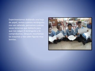 Experimentamos doblando una hoja
de papel, vemos cuántos rectángulos
nos van saliendo, pensamos cuántas
veces tenemos que doblarlo para
que nos salgan 4 rectángulos y lo
comprobamos. Después recortamos
las esquinas y nos salen figuras muy
bonitas.
 