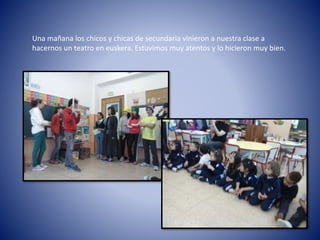 Una mañana los chicos y chicas de secundaria vinieron a nuestra clase a
hacernos un teatro en euskera. Estuvimos muy atentos y lo hicieron muy bien.
 