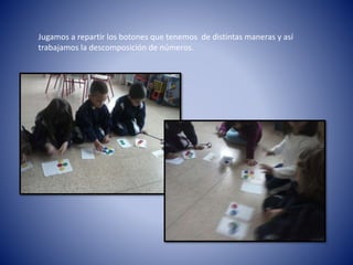 Jugamos a repartir los botones que tenemos de distintas maneras y así
trabajamos la descomposición de números.
 