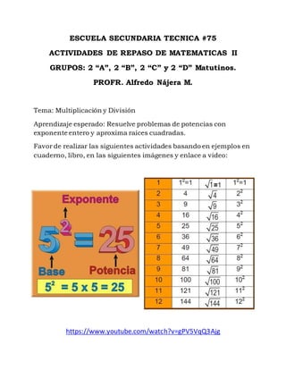 ESCUELA SECUNDARIA TECNICA #75
ACTIVIDADES DE REPASO DE MATEMATICAS II
GRUPOS: 2 “A”, 2 “B”, 2 “C” y 2 “D” Matutinos.
PROFR. Alfredo Nájera M.
Tema: Multiplicación y División
Aprendizaje esperado: Resuelve problemas de potencias con
exponente entero y aproxima raíces cuadradas.
Favor de realizar las siguientes actividades basando en ejemplos en
cuaderno, libro, en las siguientes imágenes y enlace a video:
https://www.youtube.com/watch?v=gPV5VqQ3Ajg
 