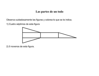 Las partes de un todo
Observa cuidadosamente las figuras y colorea lo que se te indica.
1) Cuatro séptimos de esta figura
2) 5 novenos de esta figura.
 