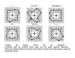 ¿Todas las figuras tienen eje de simetría?.
¿Cuántos ejes de simetría tiene cada una de estas figuras? Márcalos.
Indica de cuántos grados fue el giro que hiciste en cada una de las piezas a partir de
la posición inicial.
 