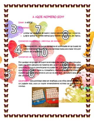 2. ¿QUE NUMERO SOY?
Edad: 5 AÑOS
Propósitos:
 utilizar las relaciones de mayor y menor identificando los números.
 Lograr aplicar el conteo mental para resolver situaciones de lógica.
Contenido matemático: (técnicas de conteo):
 Descomposición; ya que se representa en actividades en las cuales los
niños intervienen a partir de una cantidad dada para hallar otra por
medio de preguntas.
Contenido de la actividad:
Por parejas o en grupos de cuatro se entregan dos tablas una roja y otra azul,
cada una tiene ubicados los números del 1 al 20 y un espacio donde se ubica
una ficha la cual el contrincante no puede ver. Los niños deben descubrir
que ficha o número tiene su compañero, realizando preguntas como: ¿el
número que tienes esta entre el uno (1) y el diez (10)?, ¿el numero esta antes
del 15? Etc.
Observación: esta actividad debe ser enseñada a los niños siendo el maestro
un jugador más, para un mayor entendimiento mínimo las dos primeras
rondas.
 