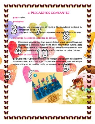 3. PESCADITOS CONTANTES
Edad: 4 años.
Propósitos:
 Asociar una cantidad con el número correspondiente mediante la
percepción visual.
 Identificar los números siguiendo el conteo de las figuras representadas.
Contenido matemático: (técnicas de conteo):
 Conteo uno a uno: se constituye a partir de cada una de las colecciones que
aparecen en la actividad, ya que el niño debe ir incluyendo un número a cada
colección y generar la comprensión de las cantidades que aumentan; este
conteo complementado permite al niño realizar un doble conteo.
Contenido de la actividad:
En grupos de 5 se ubican los niños y se les entregan una tabla con espacios entre
los números del 1 al 10 y una bolsa con pescaditos de papel y se les indican que
deben ubicarlos en la tabla según los números escritos en ella.
 