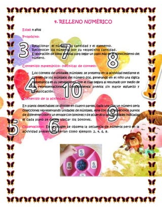 4. RELLENO NUMÉRICO
Edad: 4 años
Propósito:
 Relacionar el número, la cantidad y el elemento.
 Reconocer los números por su respectiva cantidad.
 Elaboración de ideas propias para llegar un paso más en el conocimiento del
número.
Contenido matemático: (técnicas de conteo):
 Los conteos de unidades múltiples: se presenta en la actividad mediante el
conteo de los múltiplos del número dos, generando en el niño una lógica
matemática en su pensamiento, con el cual llegara al resultado por medio de
las representaciones y conocimientos previos sin mayor esfuerzo y
complicación.
Contenido de la actividad:
En platos desechables se dividen en cuatro partes, cada una con un número seria
colecciones representando unidades de múltiples, este con sus respectivos puntos
de diferente color y un envase con botones y de acuerdo a las cantidades indicadas
el cada plato se deben ubicar los botones.
Observaciones: En la imagen se observa la secuencia de números pero en la
actividad presentada serian como ejemplo: 2, 4, 6, 8.
 