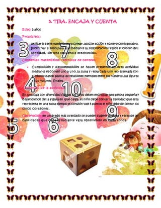 5. TIRA, ENCAJA Y CUENTA
Edad: 5 años
Propósitos:
 utilizar la serie numérica para contar, asociar acción y número con la palabra.
 Incentivar al niño para que mediante la simbolización realice el conteo de l
cantidad, sin una secuencia establecida.
Contenido matemático: (técnicas de conteo):
 Composición y descomposición: se hacen presentes en esta actividad
mediante el conteo uno a uno, la suma y resta cada uno representada con
símbolos dando paso a las relaciones mentales entre los números, las figuras
y los valores finales.
Contenido de la actividad:
En una caja con diversidad figuras los niños deben enchoclar una pelota pequeña y
dependiendo de la figura en que caiga, el niño debe contar la cantidad que esta
representa en una tabla ejemplo el corazón vale 5 puntos el niño debe de contar los
cinco corazones.
Observación: en un grado más avanzado se pueden sugerir la suma y resta de las
cantidades que cada estudiante vaya obteniendo en cada ronda.
 