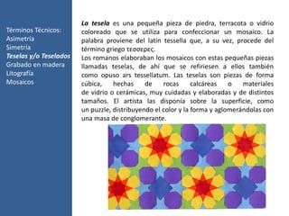 Términos Técnicos:
Asimetría
Simetría
Teselas y/o Teselados
Grabado en madera
Litografía
Mosaicos
La tesela es una pequeña pieza de piedra, terracota o vidrio
coloreado que se utiliza para confeccionar un mosaico. La
palabra proviene del latín tessella que, a su vez, procede del
término griego τεσσερες.
Los romanos elaboraban los mosaicos con estas pequeñas piezas
llamadas teselas, de ahí que se refiriesen a ellos también
como opuso ars tessellatum. Las teselas son piezas de forma
cúbica, hechas de rocas calcáreas o materiales
de vidrio o cerámicas, muy cuidadas y elaboradas y de distintos
tamaños. El artista las disponía sobre la superficie, como
un puzzle, distribuyendo el color y la forma y aglomerándolas con
una masa de conglomerante.
 