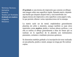 Términos Técnicos:
Asimetría
Simetría
Teselas y/o Teselados
Grabado en madera
Litografía
Mosaicos
El grabado es una técnica de impresión que consiste en dibujar
una imagen sobre una superficie rígida, llamada matriz, dejando
una huella que después alojará tinta y será transferida con
alguna técnica de impresión a otra superficie como papel o tela,
lo que permite obtener varias reproducciones de la estampa.
La matriz suele ser de metal, empleándose generalmente
planchas de cobre o aluminio, aunque también se usan otros
materiales como madera, piedra o incluso placas acrílicas, y en
ella se realiza el dibujo generalmente a base de líneas que se
realizan en la superficie de la plancha con instrumentos
punzantes, cortantes o mediante procesos químicos.
Se denomina también grabado a la inscripción de texto realizada
en una plancha, piedra o metal, aunque no tenga por fin realizar
copias.
 