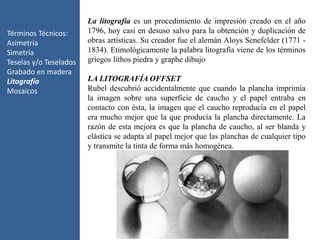 Términos Técnicos:
Asimetría
Simetría
Teselas y/o Teselados
Grabado en madera
Litografía
Mosaicos
La litografía es un procedimiento de impresión creado en el año
1796, hoy casi en desuso salvo para la obtención y duplicación de
obras artísticas. Su creador fue el alemán Aloys Senefelder (1771 -
1834). Etimológicamente la palabra litografía viene de los términos
griegos lithos piedra y graphe dibujo
LA LITOGRAFÍA OFFSET
Rubel descubrió accidentalmente que cuando la plancha imprimía
la imagen sobre una superficie de caucho y el papel entraba en
contacto con ésta, la imagen que el caucho reproducía en el papel
era mucho mejor que la que producía la plancha directamente. La
razón de esta mejora es que la plancha de caucho, al ser blanda y
elástica se adapta al papel mejor que las planchas de cualquier tipo
y transmite la tinta de forma más homogénea.
 