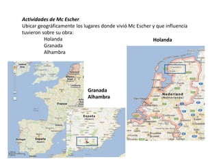 Actividades de Mc Escher
Ubicar geográficamente los lugares donde vivió Mc Escher y que influencia
tuvieron sobre su obra:
Holanda
Granada
Alhambra
Holanda
Granada
Alhambra
 