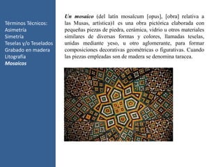 Términos Técnicos:
Asimetría
Simetría
Teselas y/o Teselados
Grabado en madera
Litografía
Mosaicos
Un mosaico (del latín mosaĭcum [opus], [obra] relativa a
las Musas, artística)1 es una obra pictórica elaborada con
pequeñas piezas de piedra, cerámica, vidrio u otros materiales
similares de diversas formas y colores, llamadas teselas,
unidas mediante yeso, u otro aglomerante, para formar
composiciones decorativas geométricas o figurativas. Cuando
las piezas empleadas son de madera se denomina taracea.
 