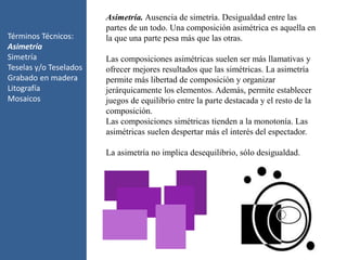Términos Técnicos:
Asimetría
Simetría
Teselas y/o Teselados
Grabado en madera
Litografía
Mosaicos
Asimetría. Ausencia de simetría. Desigualdad entre las
partes de un todo. Una composición asimétrica es aquella en
la que una parte pesa más que las otras.
Las composiciones asimétricas suelen ser más llamativas y
ofrecer mejores resultados que las simétricas. La asimetría
permite más libertad de composición y organizar
jerárquicamente los elementos. Además, permite establecer
juegos de equilibrio entre la parte destacada y el resto de la
composición.
Las composiciones simétricas tienden a la monotonía. Las
asimétricas suelen despertar más el interés del espectador.
La asimetría no implica desequilibrio, sólo desigualdad.
 