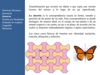 Términos Técnicos:
Asimetría
Simetría
Teselas y/o Teselados
Grabado en madera
Litografía
Mosaicos
Transformación que invierte un objeto o que copia una versión
inversa del mismo a lo largo de un eje especificado.
La simetría es la correspondencia exacta en forma, tamaño y
posición de las partes de un todo. Esta correspondencia se puede
distinguir, de manera ideal, en el cuerpo de una planta o de un
animal respecto a un centro, un eje o un plano, de acuerdo con los
cuales se disponen ordenadamente órganos o partes equivalentes.
Los cinco casos básicos de simetría son: identidad, traslación,
rotación, dilatación y reflexión.
 