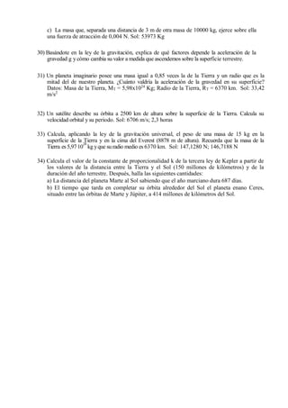 c) La masa que, separada una distancia de 3 m de otra masa de 10000 kg, ejerce sobre ella
una fuerza de atracción de 0,004 N. Sol: 53973 Kg
30) Basándote en la ley de la gravitación, explica de qué factores depende la aceleración de la
gravedad g y cómo cambia su valor a medida que ascendemos sobre la superficie terrestre.
31) Un planeta imaginario posee una masa igual a 0,85 veces la de la Tierra y un radio que es la
mitad del de nuestro planeta. ¿Cuánto valdría la aceleración de la gravedad en su superficie?
Datos: Masa de la Tierra, MT = 5,98x1024
Kg; Radio de la Tierra, RT = 6370 km. Sol: 33,42
m/s2
32) Un satélite describe su órbita a 2500 km de altura sobre la superficie de la Tierra. Calcula su
velocidad orbital y su período. Sol: 6706 m/s; 2,3 horas
33) Calcula, aplicando la ley de la gravitación universal, el peso de una masa de 15 kg en la
superficie de la Tierra y en la cima del Everest (8878 m de altura). Recuerda que la masa de la
Tierra es 5,97·10
24
kg yque su radio medio es 6370 km. Sol: 147,1280 N; 146,7188 N
34) Calcula el valor de la constante de proporcionalidad k de la tercera ley de Kepler a partir de
los valores de la distancia entre la Tierra y el Sol (150 millones de kilómetros) y de la
duración del año terrestre. Después, halla las siguientes cantidades:
a) La distancia del planeta Marte al Sol sabiendo que el año marciano dura 687 días.
b) El tiempo que tarda en completar su órbita alrededor del Sol el planeta enano Ceres,
situado entre las órbitas de Marte y Júpiter, a 414 millones de kilómetros del Sol.
 