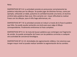 Nota:  DIAPOSITIVAS Nº 3-6: La actividad consiste en pronunciar correctamente las palabras inducidas por los dibujos. Se puede jugar de distintas formas, como por ejemplo, utilizando un dado, pulsamos la cantidad tocando una tecla y el alumno emitirá tales palabras (tipo oca). Otra variante con  mayor dificultad es realizar frases con los dibujos, que el niño haga adivinanzas, etc.  DIAPOSITIVAS Nº 7-8: la actividad consiste en inducir a través de la frase la palabra que falta. Se puede ayudar pulsando una tecla para que salga el dibujo correspondiente. Finalmente emitiremos la frase completa.  DIAPOSITIVAS Nº 9-11: Se trata de buscar palabras que contengan ese fragmento de sonido. Se puede acompañar de frases con las palabras correctas o cualquier otra actividad de conciencia fonológica.  DIAPOSITIVAS Nº 12-13: Actividades de segmentación silábica. Con alumnos que tengan mayor nivel se puede realizar también la segmentación de los sonidos.  