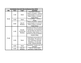 Día Hora Lugar Actividad
17.00 Stand
Presentación del stand -
"Hilario y Armando", música y
poesía basado en la obra de
Hilario Cuadros y Armando
Tejada Gómez
19.00 Stand
"La Cuentitera" - Cuentos y
títeres
20.00
Casa de
Mendoza
"Hilario y Armando", música y
poesía basado en la obra de
Hilario Cuadros y Armando
Tejada Gómez
11.00
Escuela
Provincia de
Mendoza
Donación de libros de autores
mendocinos, con la presencia
del Secretario de Cultura de
Mendoza, Diego Gareca, y el
Director de Casa de Mendoza,
Gustavo Videla
15.00 Stand
Presentación de los libros de
Liliana Bodoc "Mi mamá me
ama" (Ediciones Culturales
Mendoza) y "Un mar para
Emillia" (Editorial Bambalí)
18.00 Stand
Espectáculo "Cuando nace un
tanguista"
19.00
Casa de
Mendoza
"Todas las manos todas",
homenaje a Tejada Gomez
Actividades Feria del Libro de Buenos Aires 2018
26-abr
27-abr
 