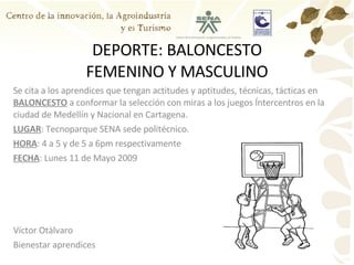 DEPORTE: BALONCESTO FEMENINO Y MASCULINO Se cita a los aprendices que tengan actitudes y aptitudes, técnicas, tácticas en  BALONCESTO  a conformar la selección con miras a los juegos Íntercentros en la ciudad de Medellín y Nacional en Cartagena. LUGAR : Tecnoparque SENA sede politécnico. HORA : 4 a 5 y de 5 a 6pm respectivamente FECHA : Lunes 11 de Mayo 2009 Víctor Otàlvaro Bienestar aprendices 