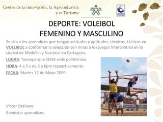 DEPORTE: VOLEIBOL FEMENINO Y MASCULINO Se cita a los aprendices que tengan actitudes y aptitudes, técnicas, tácticas en  VOLEIBOL  a conformar la selección con miras a los juegos Íntercentros en la ciudad de Medellín y Nacional en Cartagena. LUGAR : Tecnoparque SENA sede politécnico. HORA : 4 a 5 y de 5 a 6pm respectivamente FECHA : Martes 12 de Mayo 2009 Víctor Otàlvaro Bienestar aprendices 