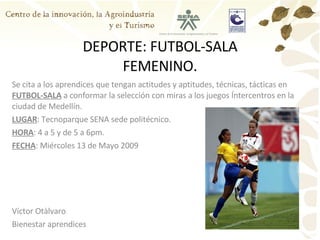 DEPORTE: FUTBOL-SALA FEMENINO. Se cita a los aprendices que tengan actitudes y aptitudes, técnicas, tácticas en  FUTBOL-SALA  a conformar la selección con miras a los juegos Íntercentros en la ciudad de Medellín. LUGAR : Tecnoparque SENA sede politécnico. HORA : 4 a 5 y de 5 a 6pm. FECHA : Miércoles 13 de Mayo 2009 Víctor Otàlvaro Bienestar aprendices 