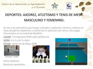 DEPORTES: AJEDREZ, ATLETISMO Y TENIS DE MESA. MASCULINO Y FEMENINO . Se cita a los aprendices que tengan actitudes y aptitudes, técnicas, tácticas en estas disciplinas deportivas a conformar la selección con miras a los juegos Íntercentros en la ciudad de Medellín. LUGAR : Tecnoparque SENA sede politécnico. HORA : 4 a 5 y de 5 a 6pm. FECHA : Jueves 14 de Mayo 2009 Víctor Otàlvaro Bienestar aprendices 