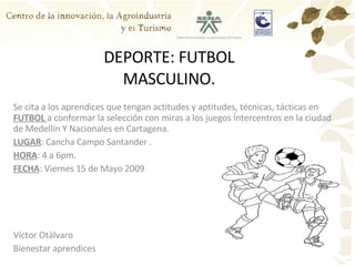 DEPORTE: FUTBOL MASCULINO. Se cita a los aprendices que tengan actitudes y aptitudes, técnicas, tácticas en  FUTBOL  a conformar la selección con miras a los juegos Íntercentros en la ciudad de Medellín Y Nacionales en Cartagena. LUGAR : Cancha Campo Santander . HORA : 4 a 6pm. FECHA : Viernes 15 de Mayo 2009 Víctor Otàlvaro Bienestar aprendices 