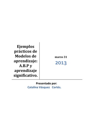 Ejemplos
prácticos de
Modelos de
aprendizaje:
A.B.P y
aprendizaje
significativo.
marzo 31
2013
Presentado por:
Catalina Vásquez Cortés.
 