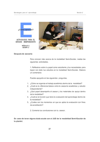 37
Estrategias para el aprendizaje Sesión 2
ACTIVIDA DES PARA EL
ESTUDIO INDEPENDIENTE
MÓDULO 1
SESIÓN 2
Después de asesoría
Para conocer más acerca de la modalidad Semi-Escolar, realiza las
siguientes actividades.
1. Reflexiona sobre tu papel como estudiante y tus necesidades para
lograr con éxito tus estudios en la modalidad Semi-Escolar. Elabora
un comentario
Puedes apoyarte en las siguientes preguntas.
1. ¿Cómo se organiza el trabajo académico dentro de la modalidad?
2. ¿Cuál es la diferencia básica entre la asesoría académica y estudio
independiente?
3. ¿Qué papel desempeña el asesor y los materiales de apoyo dentro
de la modalidad?
4. ¿Cuál es la función que tiene la evaluación del aprendizaje dentro de
la modalidad?
5. ¿Cuáles son los momentos en que se aplica la evaluación con fines
de acreditación?
2. Comenta tus conclusiones con tu asesor.
En caso de tener alguna duda acude con el JUD de la modalidad Semi-Escolar de
tu plantel.
 