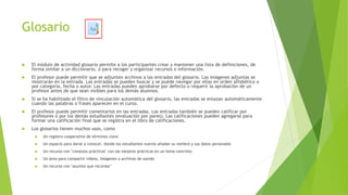 Glosario
 El módulo de actividad glosario permite a los participantes crear y mantener una lista de definiciones, de
forma similar a un diccionario, o para recoger y organizar recursos o información.
 El profesor puede permitir que se adjunten archivos a las entradas del glosario. Las imágenes adjuntas se
mostrarán en la entrada. Las entradas se pueden buscar y se puede navegar por ellas en orden alfabético o
por categoría, fecha o autor. Las entradas pueden aprobarse por defecto o requerir la aprobación de un
profesor antes de que sean visibles para los demás alumnos.
 Si se ha habilitado el filtro de vinculación automática del glosario, las entradas se enlazan automáticamente
cuando las palabras o frases aparecen en el curso.
 El profesor puede permitir comentarios en las entradas. Las entradas también se pueden calificar por
profesores o por los demás estudiantes (evaluación por pares). Las calificaciones pueden agregarse para
formar una calificación final que se registra en el libro de calificaciones.
 Los glosarios tienen muchos usos, como
 Un registro cooperativo de términos clave
 Un espacio para darse a conocer, donde los estudiantes nuevos añadan su nombre y sus datos personales
 Un recurso con "consejos prácticos" con las mejores prácticas en un tema concreto
 Un área para compartir vídeos, imágenes o archivos de sonido
 Un recurso con "asuntos que recordar"
 