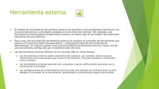 Herramienta externa
 El módulo de actividad de herramienta externa les permiten a los estudiantes interactuar con
recursos educativos y actividades alojadas en otros sitios de internet. Por ejemplo, una
herramienta externa podría proporcionar acceso a un nuevo tipo de actividad o de materiales
educativos de una editorial.
 Para crear una actividad de herramienta externa se requiere un provedor de herramienta que
soporte LTI (Learning Tools Interoperability = Interoperatividad de Herramientas de
Aprendizaje). Un maestro puede crear una actividad de herramienta externa o hacer uso de
una herramienta configurada por el administrador del sitio.
 Las herramientas externas difieren se los recursos URL en varias formas:
 Las herramientas externas están conscientes del contexto, por ejemplo: tienen acceso a
información acerca del usuario que invocó la herramienta, como por ejemplo sa institución,
curso y nombre
 Las herramientas externas soportan leer, actualizar y borrar calificaciones asociadas con la
instancia de la actividad
 Las configuraciones de la herramienta externa crean una relación de confianza entre su sitio
Moodle y el provedor de la herramienta, permitiendo la comunicación segura entre ambos
 
