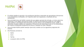 HotPot
 El módulo HotPot le permite a los profesores distribuir materiales de aprendizaje interactivos
a sus estudiantes vía Moodle y ver reportes sobre las respuestas y resultados de sus
estudiantes.
 Una actividad única de HotPot consiste de una página opcional de entrada, un único ejercicio
'elearning' y una página opcional de salida. El ejercicio de elearning puede ser una página
web estática o una página web interactiva que les ofrece a los estudiantes texto, audio, y
estímulos visuales y graba sus respuestas. El ejercicio de elearning se crea en la computadora
del maestro empleando programas de autoría y después se sube a Moodle.
 Una actividad HotPot puede manejar ejercicios creados con los siguientes programas de
autoría:
 Hot Potatoes (versión 6)
 Qedoc
 Xerte
 iSpring
 acualquier editor de HTML
 