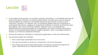 Lección
 La actividad lección permite a un profesor presentar contenidos y/ o actividades prácticas de
forma interesante y flexible. Un profesor puede utilizar la lección para crear un conjunto
lineal de páginas de contenido o actividades educativas que ofrezcan al alumno varios
itinerarios u opciones. En cualquier caso, los profesores pueden optar por incrementar la
participación del alumno y asegurar la comprensión mediante la inclusión de diferentes tipos
de pregunta, tales como la elección múltiple, respuesta corta y correspondencia.
Dependiendo de la respuesta elegida por el estudiante y de cómo el profesor desarrolla la
lección, los estudiantes pueden pasar a la página siguiente, volver a una página anterior o
dirigirse a un itinerario totalmente diferente.
 Una lección puede ser calificada y la calificación registrada en el libro de calificaciones.
 Las lecciones pueden ser utilizados
 Para el aprendizaje autodirigido de un nuevo tema
 Para ejercicios basados en escenarios o simulaciones y de toma de decisiones
 Para realizar ejercicios de repaso diferenciadas, con distintos conjuntos de preguntas de
repaso, dependiendo de las respuestas dadas a las preguntas anteriores
 