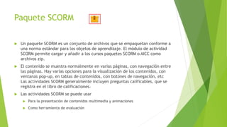 Paquete SCORM
 Un paquete SCORM es un conjunto de archivos que se empaquetan conforme a
una norma estándar para los objetos de aprendizaje. El módulo de actividad
SCORM permite cargar y añadir a los cursos paquetes SCORM o AICC como
archivos zip.
 El contenido se muestra normalmente en varias páginas, con navegación entre
las páginas. Hay varias opciones para la visualización de los contenidos, con
ventanas pop-up, en tablas de contenidos, con botones de navegación, etc
Las actividades SCORM generalmente incluyen preguntas calificables, que se
registra en el libro de calificaciones.
 Las actividades SCORM se puede usar
 Para la presentación de contenidos multimedia y animaciones
 Como herramienta de evaluación
 