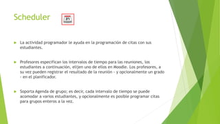 Scheduler
 La actividad programador le ayuda en la programación de citas con sus
estudiantes.
 Profesores especifican los intervalos de tiempo para las reuniones, los
estudiantes a continuación, elijen uno de ellos en Moodle. Los profesores, a
su vez pueden registrar el resultado de la reunión - y opcionalmente un grado
- en el planificador.
 Soporta Agenda de grupo; es decir, cada intervalo de tiempo se puede
acomodar a varios estudiantes, y opcionalmente es posible programar citas
para grupos enteros a la vez.
 