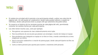 Wiki
 El módulo de actividad wiki le permite a los participantes añadir y editar una colección de
páginas web. Un wiki puede ser colaborativo, donde todos pueden editarlo, o puede ser
individual, donde cada persona tiene su propio wiki que solamente ella podrá editar.
 Se conserva un histórico de las versiones previas de cada página del wiki, permitiendo
consultar los cambios hechos por cada participante.
 Los wikis tienen muchos usos, como por ejemplo:
 Para generar unos apuntes de clase colaborativamente entre todos
 Para los profesores de una escuela que planean una estrategia o reunión de trabajo en equipo
 Para estudiantes que trabajarán en equipo en un libro en línea, creando contenidos de un tema
elegido por sus tutores
 Para la narración colaborativa o creación de poesía grupal, donde cada participante escribe una
línea o un verso
 Como un diario personal para apuntes para examen o resúmenes (wiki personal)
 